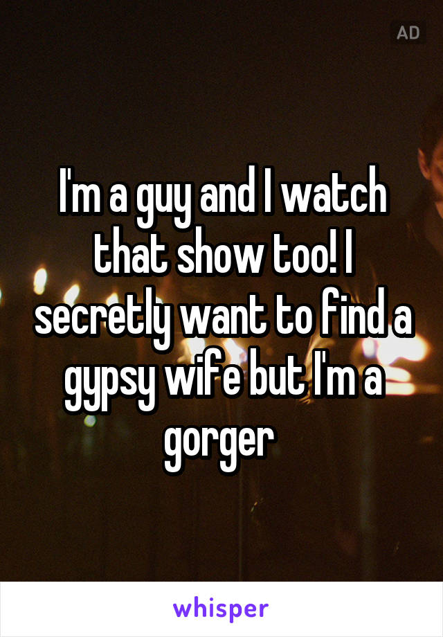 I'm a guy and I watch that show too! I secretly want to find a gypsy wife but I'm a gorger 
