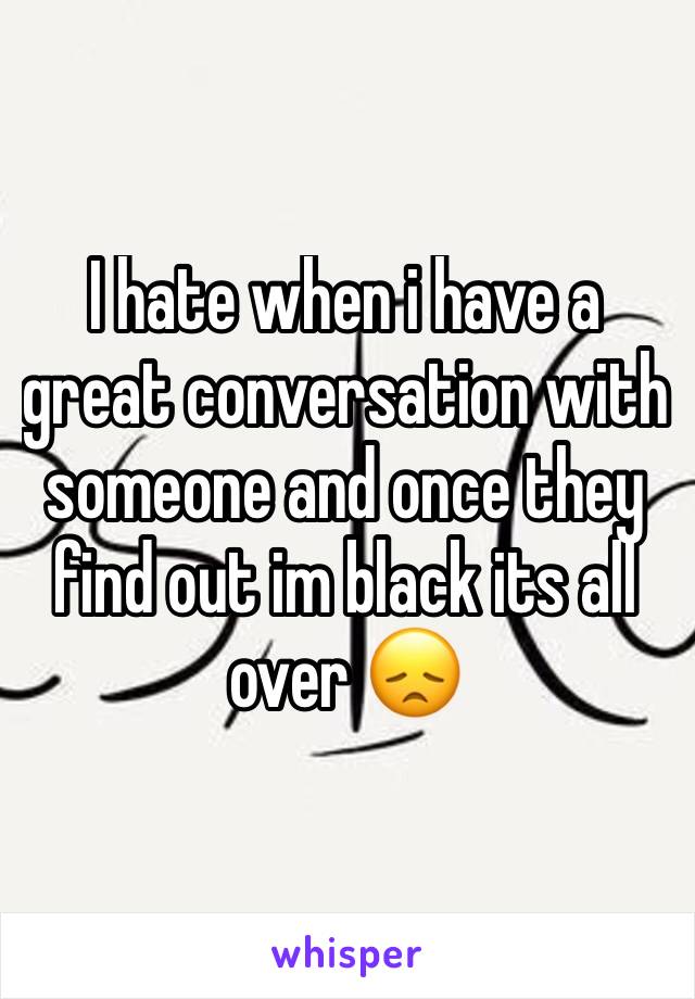 I hate when i have a great conversation with someone and once they find out im black its all over 😞