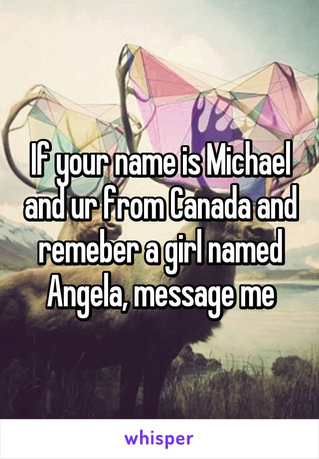 If your name is Michael and ur from Canada and remeber a girl named Angela, message me