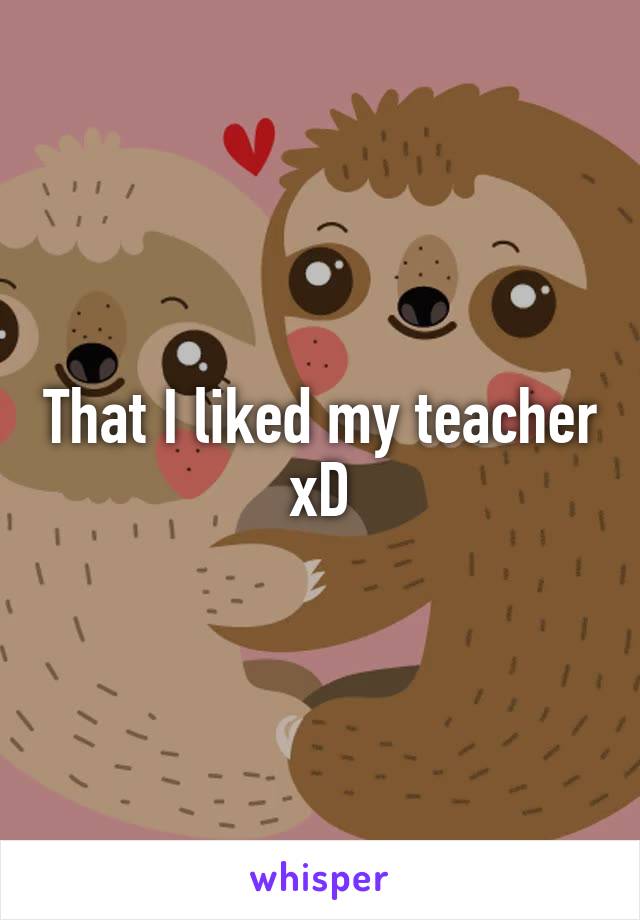 That I liked my teacher xD