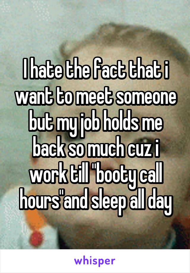 I hate the fact that i want to meet someone but my job holds me back so much cuz i work till "booty call hours"and sleep all day