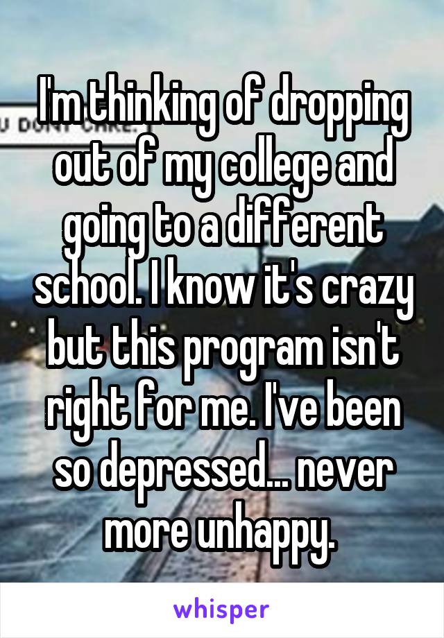 I'm thinking of dropping out of my college and going to a different school. I know it's crazy but this program isn't right for me. I've been so depressed... never more unhappy. 