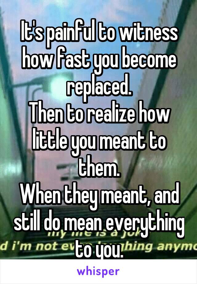 It's painful to witness how fast you become replaced.
Then to realize how little you meant to them.
When they meant, and still do mean everything to you.