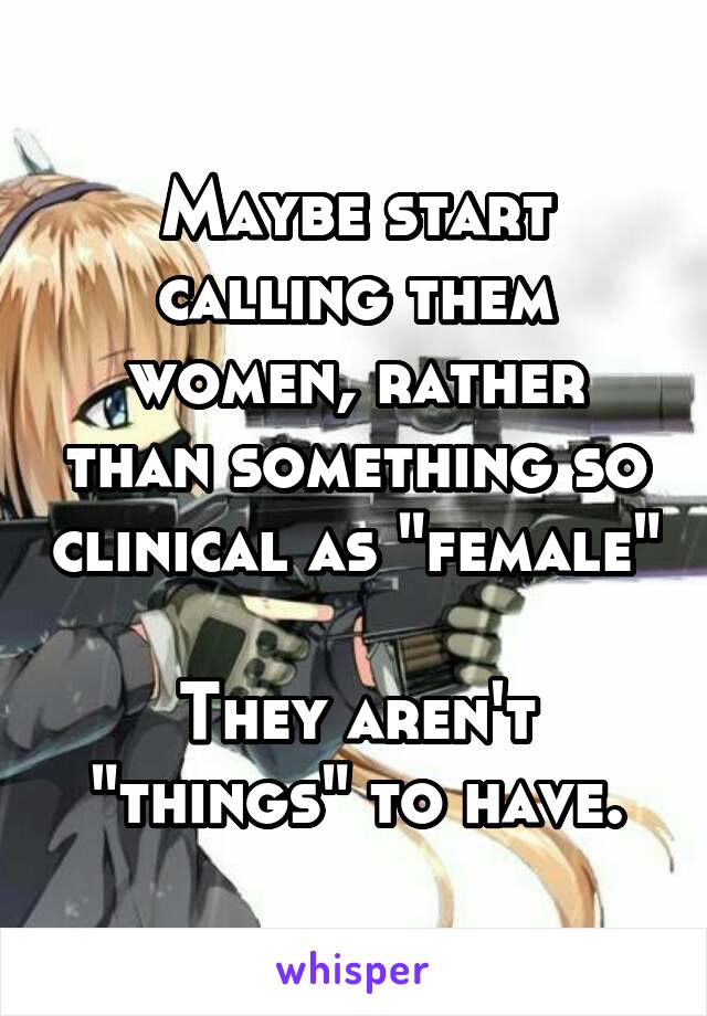 Maybe start calling them women, rather than something so clinical as "female"

They aren't "things" to have.