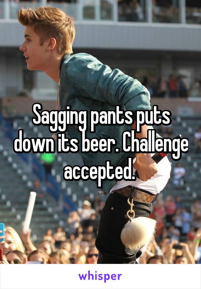 Sagging pants puts down its beer. Challenge accepted. 