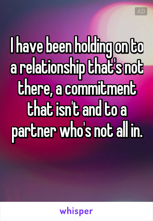 I have been holding on to a relationship that's not there, a commitment that isn't and to a partner who's not all in. 
