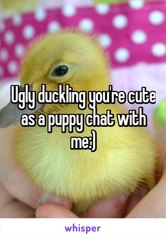 Ugly duckling you're cute as a puppy chat with me:)