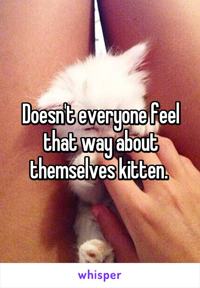 Doesn't everyone feel that way about themselves kitten. 