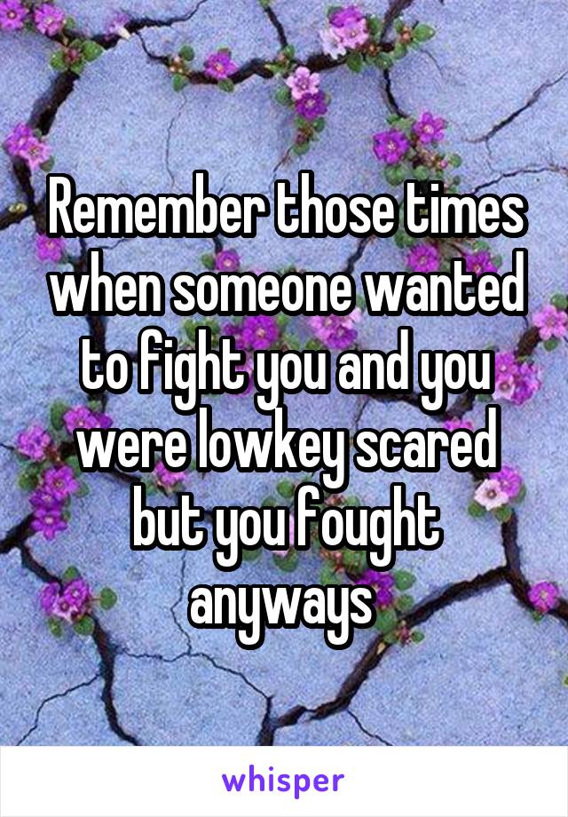 Remember those times when someone wanted to fight you and you were lowkey scared but you fought anyways 