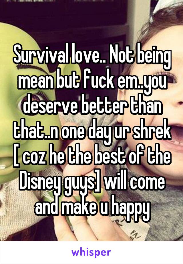 Survival love.. Not being mean but fuck em..you deserve better than that..n one day ur shrek [ coz he the best of the Disney guys] will come and make u happy