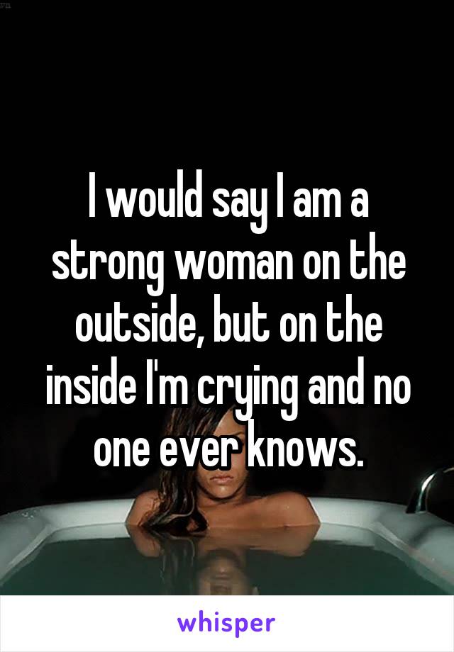 I would say I am a strong woman on the outside, but on the inside I'm crying and no one ever knows.