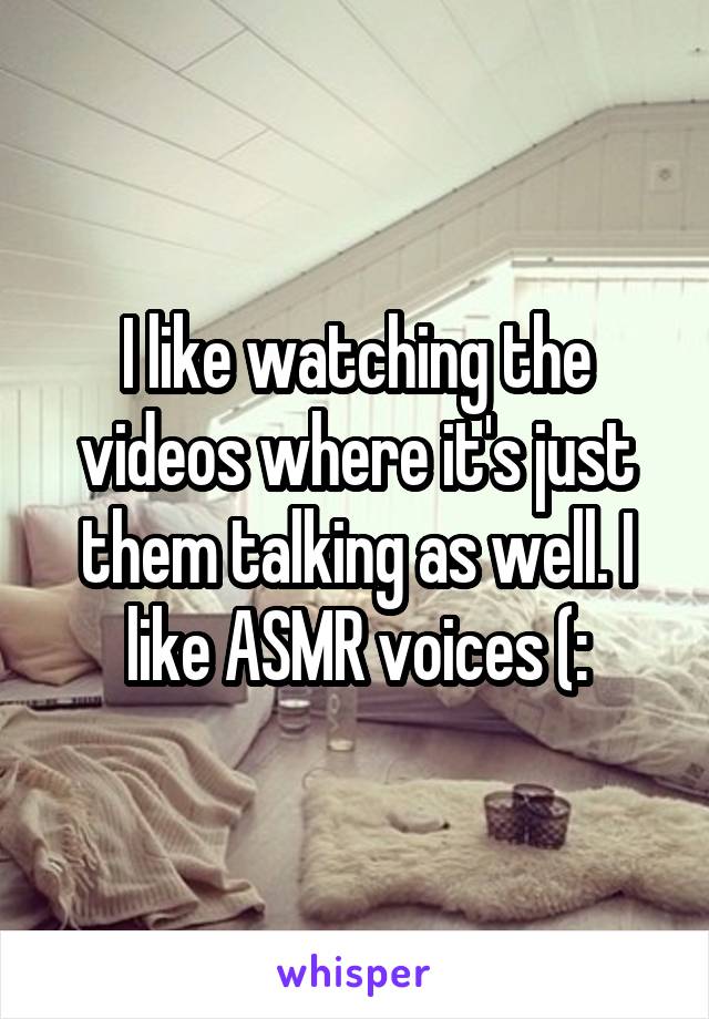 I like watching the videos where it's just them talking as well. I like ASMR voices (: