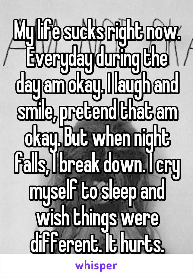 My life sucks right now. Everyday during the day am okay. I laugh and smile, pretend that am okay. But when night falls, I break down. I cry myself to sleep and wish things were different. It hurts.