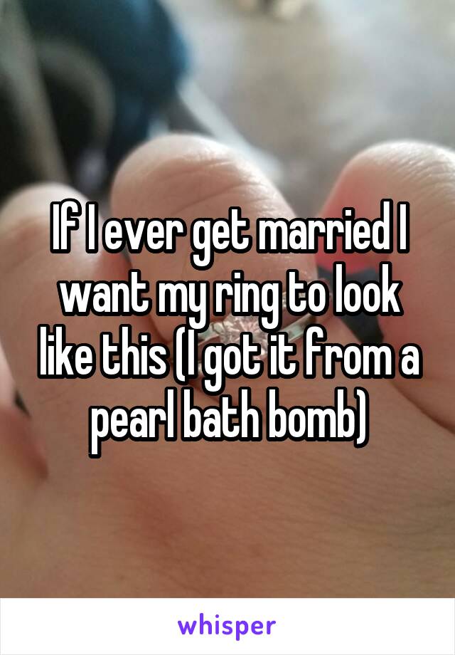 If I ever get married I want my ring to look like this (I got it from a pearl bath bomb)