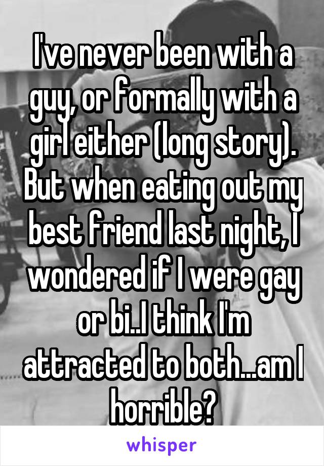 I've never been with a guy, or formally with a girl either (long story). But when eating out my best friend last night, I wondered if I were gay or bi..I think I'm attracted to both...am I horrible?
