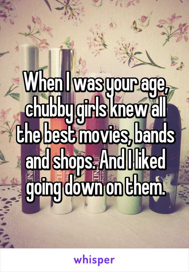 When I was your age, chubby girls knew all the best movies, bands and shops. And I liked going down on them.