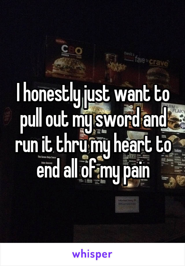 I honestly just want to pull out my sword and run it thru my heart to end all of my pain