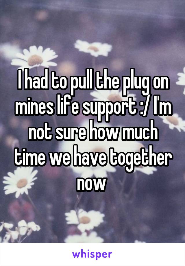 I had to pull the plug on mines life support :/ I'm not sure how much time we have together now 