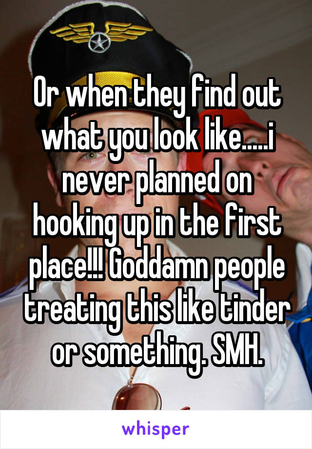 Or when they find out what you look like.....i never planned on hooking up in the first place!!! Goddamn people treating this like tinder or something. SMH.