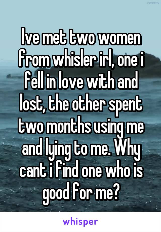 Ive met two women from whisler irl, one i fell in love with and lost, the other spent two months using me and lying to me. Why cant i find one who is good for me?
