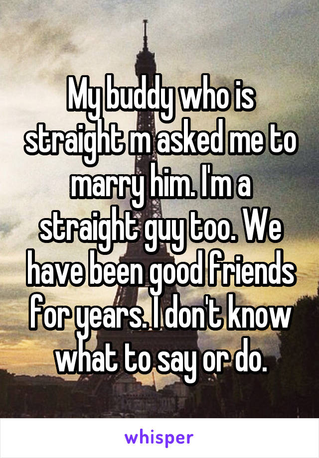 My buddy who is straight m asked me to marry him. I'm a straight guy too. We have been good friends for years. I don't know what to say or do.