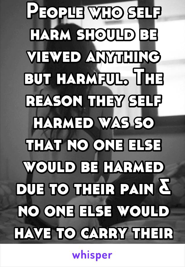 People who self harm should be viewed anything but harmful. The reason they self harmed was so that no one else would be harmed due to their pain & no one else would have to carry their burden of pain