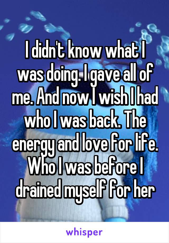 I didn't know what I was doing. I gave all of me. And now I wish I had who I was back. The energy and love for life. Who I was before I drained myself for her