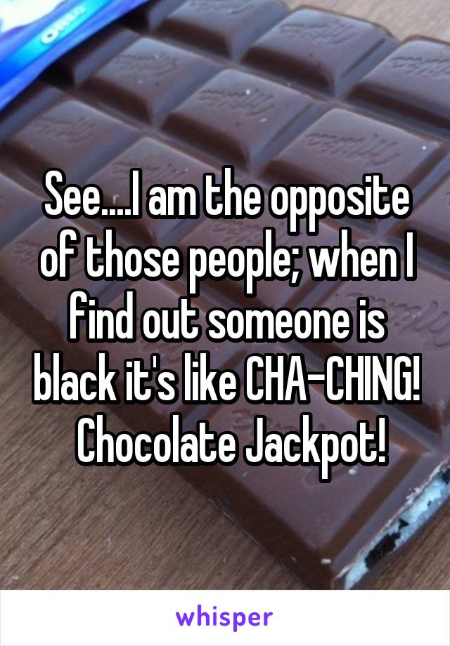 See....I am the opposite of those people; when I find out someone is black it's like CHA-CHING!  Chocolate Jackpot!
