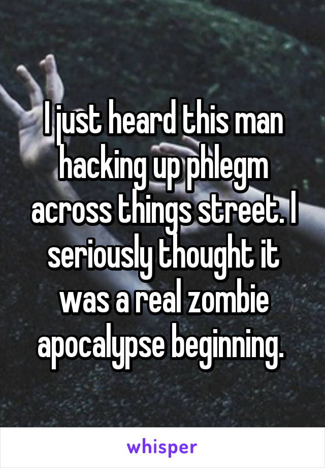 I just heard this man hacking up phlegm across things street. I seriously thought it was a real zombie apocalypse beginning. 