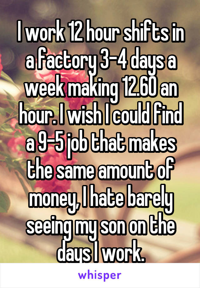 I work 12 hour shifts in a factory 3-4 days a week making 12.60 an hour. I wish I could find a 9-5 job that makes the same amount of money, I hate barely seeing my son on the days I work.
