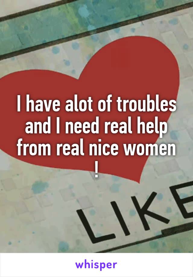 I have alot of troubles and I need real help from real nice women !