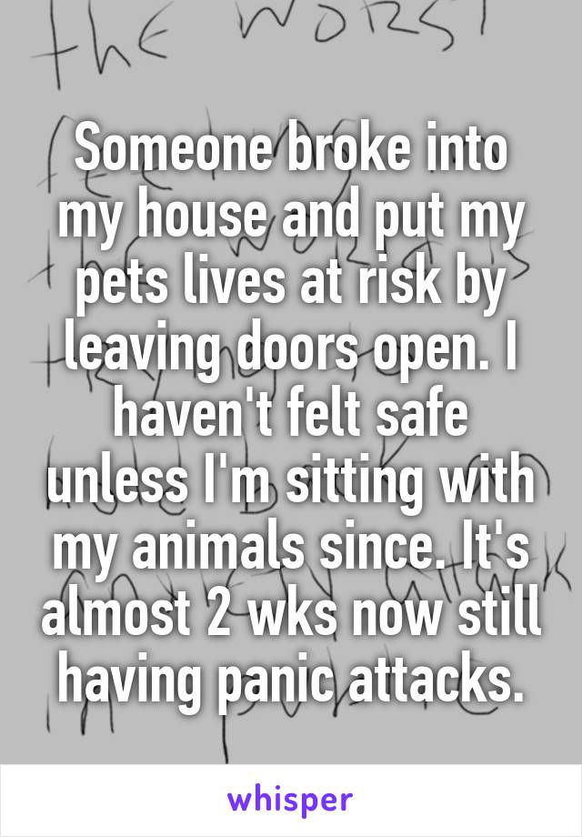 Someone broke into my house and put my pets lives at risk by leaving doors open. I haven't felt safe unless I'm sitting with my animals since. It's almost 2 wks now still having panic attacks.