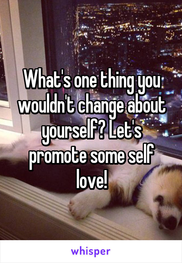 What's one thing you wouldn't change about yourself? Let's promote some self love!