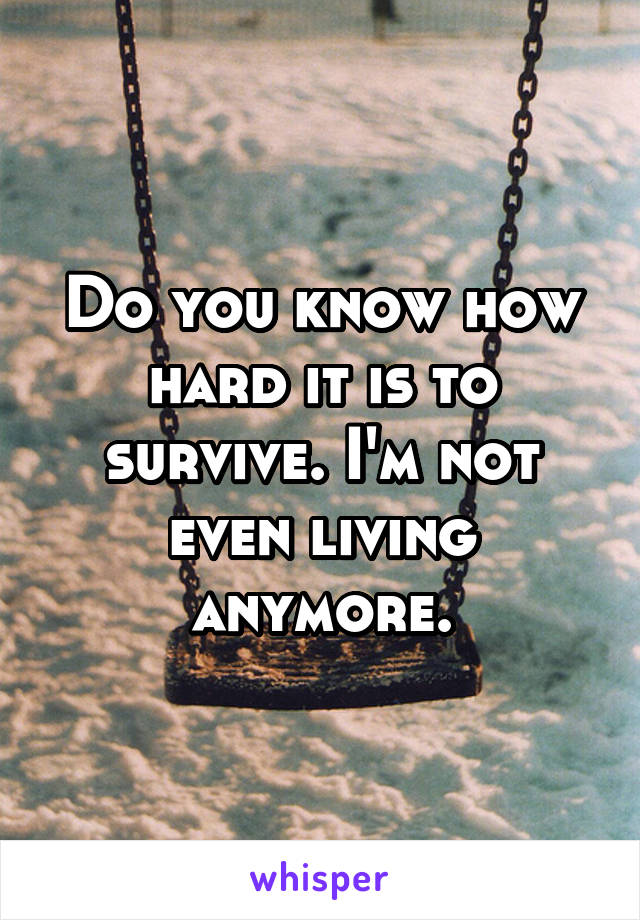 Do you know how hard it is to survive. I'm not even living anymore.