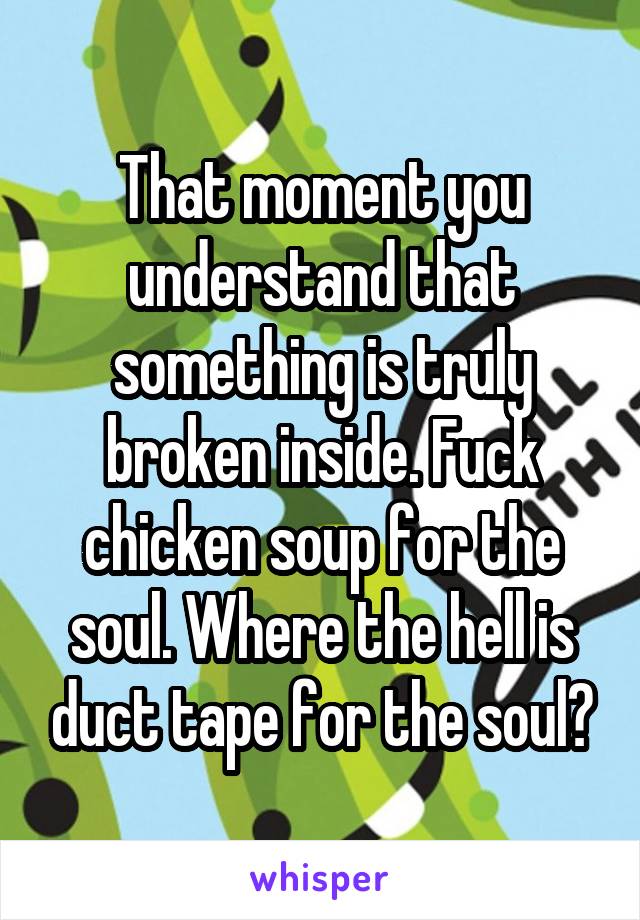 That moment you understand that something is truly broken inside. Fuck chicken soup for the soul. Where the hell is duct tape for the soul?
