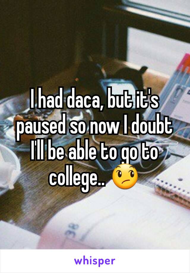 I had daca, but it's paused so now I doubt I'll be able to go to college.. 😞