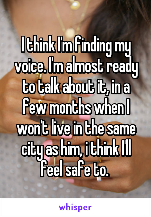 I think I'm finding my voice. I'm almost ready to talk about it, in a few months when I won't live in the same city as him, i think I'll feel safe to. 