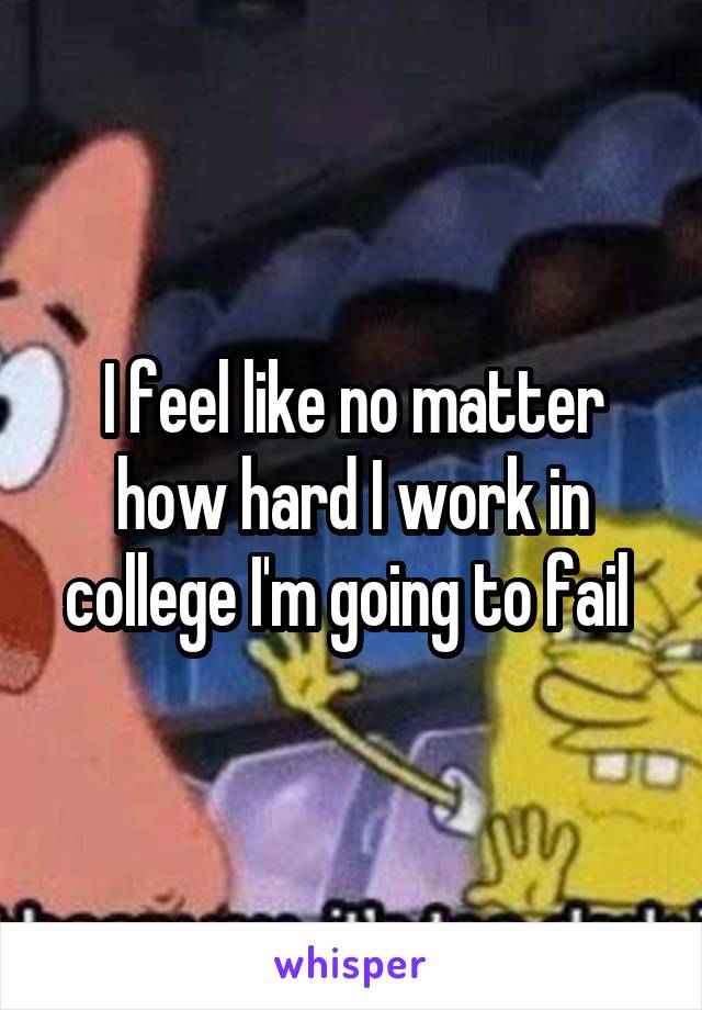 I feel like no matter how hard I work in college I'm going to fail 