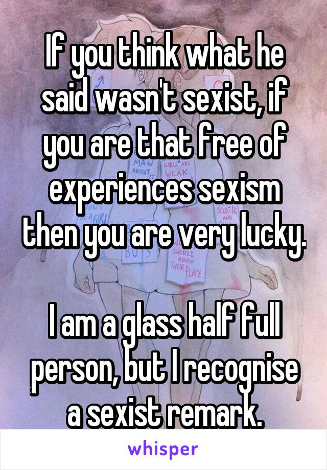 If you think what he said wasn't sexist, if you are that free of experiences sexism then you are very lucky. 
I am a glass half full person, but I recognise a sexist remark.