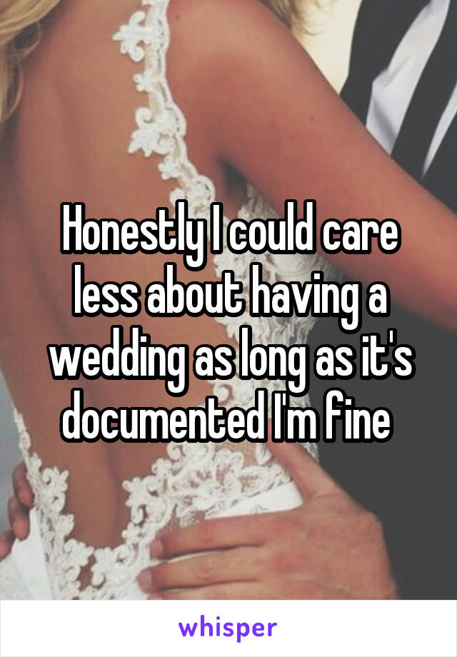 Honestly I could care less about having a wedding as long as it's documented I'm fine 