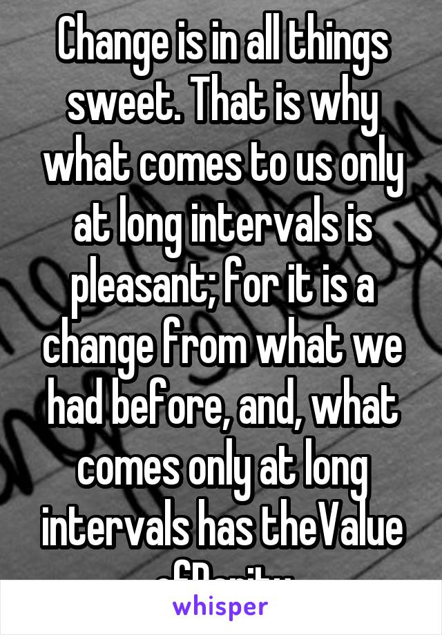 Change is in all things sweet. That is why what comes to us only at long intervals is pleasant; for it is a change from what we had before, and, what comes only at long intervals has theValue ofRarity