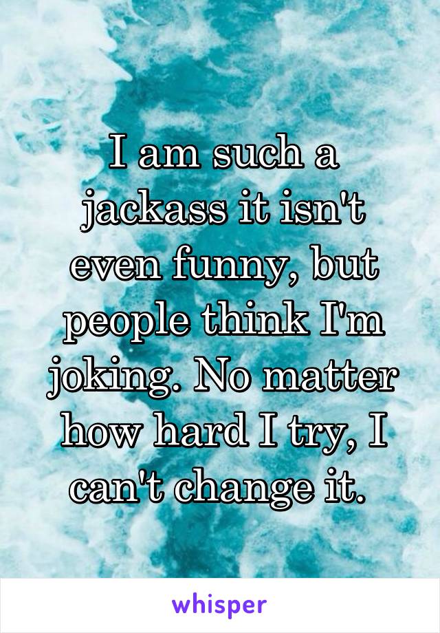 I am such a jackass it isn't even funny, but people think I'm joking. No matter how hard I try, I can't change it. 