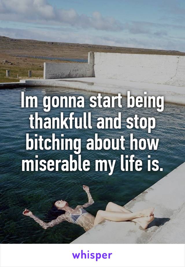 Im gonna start being thankfull and stop bitching about how miserable my life is.