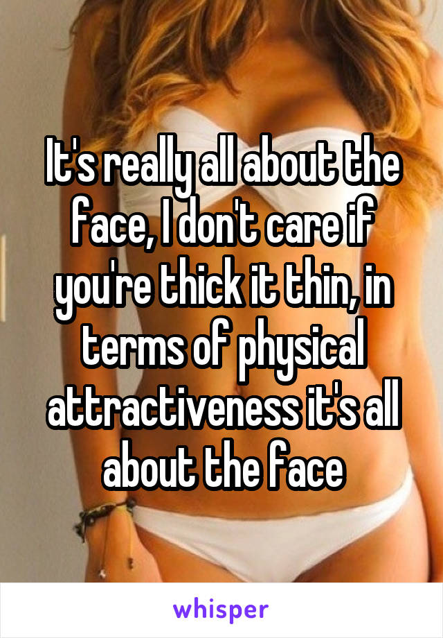 It's really all about the face, I don't care if you're thick it thin, in terms of physical attractiveness it's all about the face
