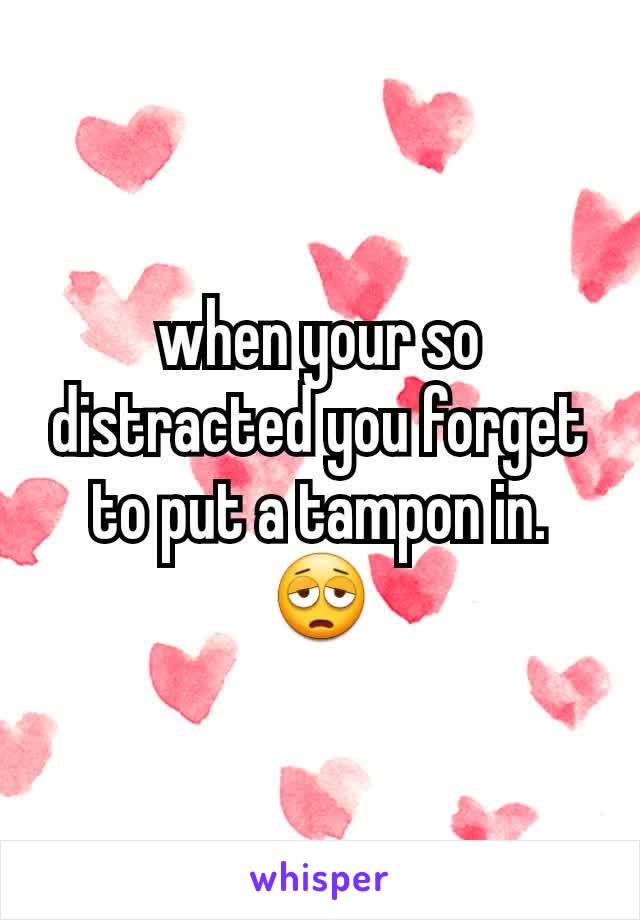 when your so distracted you forget to put a tampon in. 😩