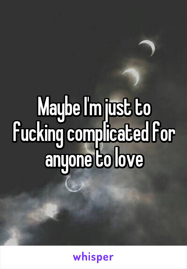 Maybe I'm just to fucking complicated for anyone to love