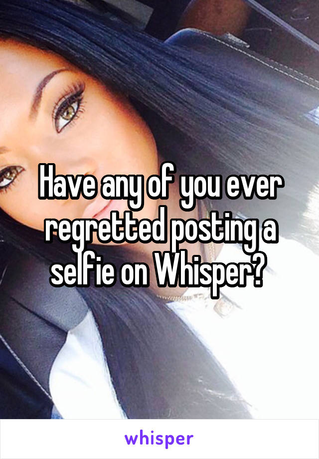 Have any of you ever regretted posting a selfie on Whisper? 