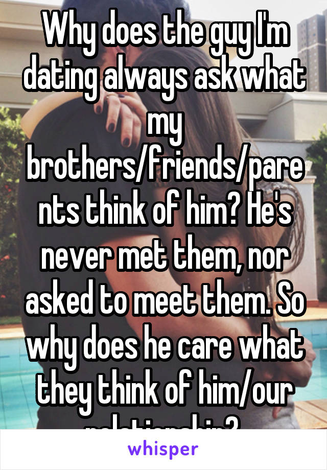 Why does the guy I'm dating always ask what my brothers/friends/parents think of him? He's never met them, nor asked to meet them. So why does he care what they think of him/our relationship? 