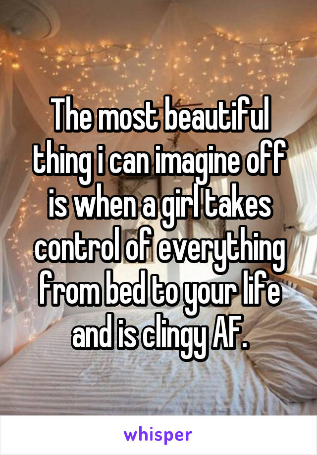 The most beautiful thing i can imagine off is when a girl takes control of everything from bed to your life and is clingy AF.
