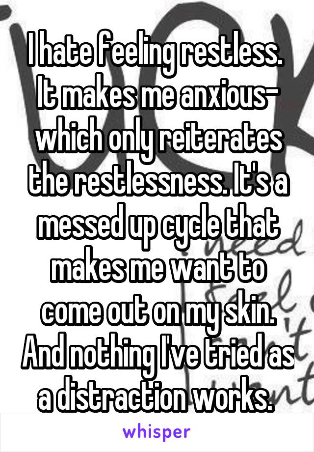 I hate feeling restless. 
It makes me anxious- which only reiterates the restlessness. It's a messed up cycle that makes me want to come out on my skin. And nothing I've tried as a distraction works. 